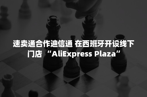 速卖通合作迪信通 在西班牙开设线下门店 “AliExpress Plaza”