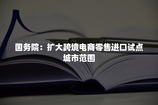 国务院：扩大跨境电商零售进口试点城市范围