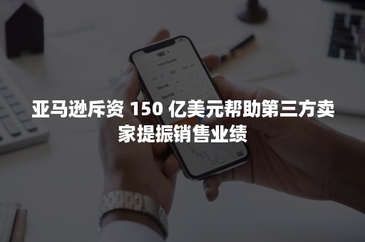 亚马逊斥资 150 亿美元帮助第三方卖家提振销售业绩