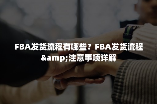 FBA发货流程有哪些？FBA发货流程&注意事项详解