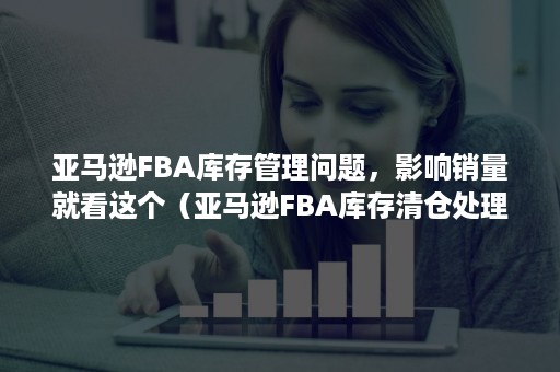 亚马逊FBA库存管理问题，影响销量就看这个（亚马逊FBA库存清仓处理）