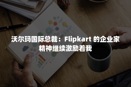 沃尔玛国际总裁：Flipkart 的企业家精神继续激励着我