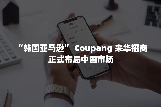 “韩国亚马逊” Coupang 来华招商 正式布局中国市场