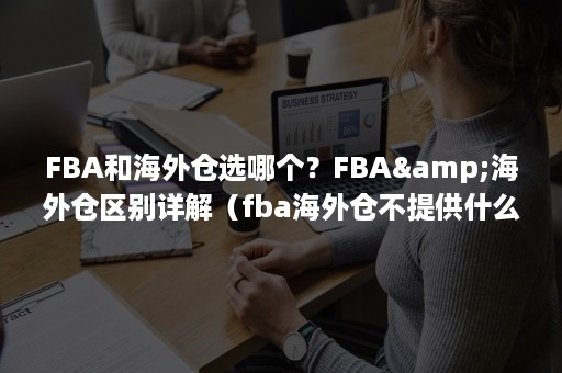 FBA和海外仓选哪个？FBA&海外仓区别详解（fba海外仓不提供什么服务）