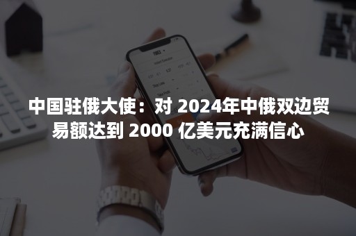 中国驻俄大使：对 2024年中俄双边贸易额达到 2000 亿美元充满信心