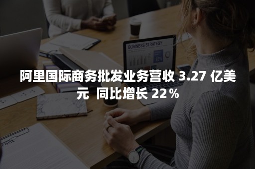 阿里国际商务批发业务营收 3.27 亿美元  同比增长 22％