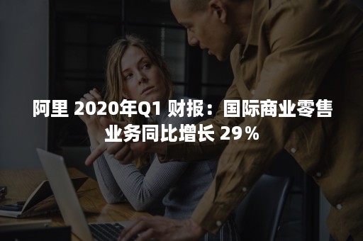 阿里 2020年Q1 财报：国际商业零售业务同比增长 29％