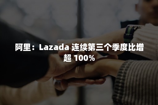 阿里：Lazada 连续第三个季度比增超 100%