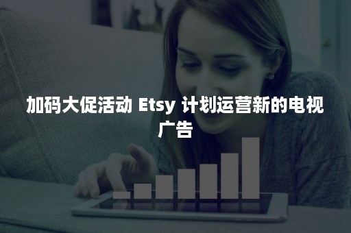 加码大促活动 Etsy 计划运营新的电视广告