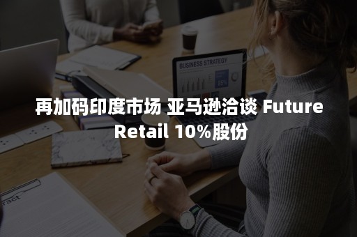 再加码印度市场 亚马逊洽谈 Future Retail 10%股份