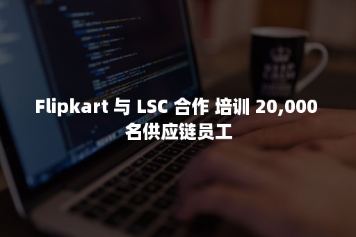 Flipkart 与 LSC 合作 培训 20,000 名供应链员工