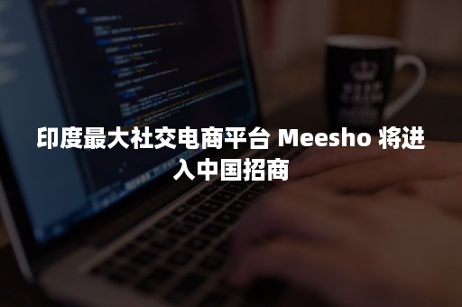 印度最大社交电商平台 Meesho 将进入中国招商