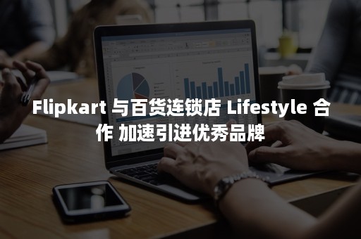 Flipkart 与百货连锁店 Lifestyle 合作 加速引进优秀品牌