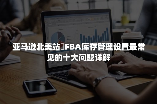 亚马逊北美站​FBA库存管理设置最常见的十大问题详解