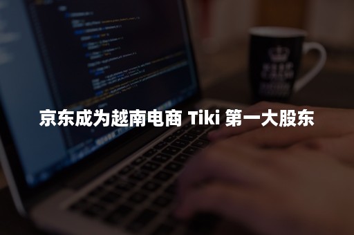 京东成为越南电商 Tiki 第一大股东