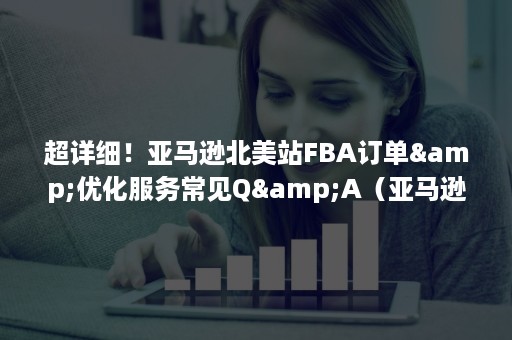 超详细！亚马逊北美站FBA订单&优化服务常见Q&A（亚马逊物流FBA）