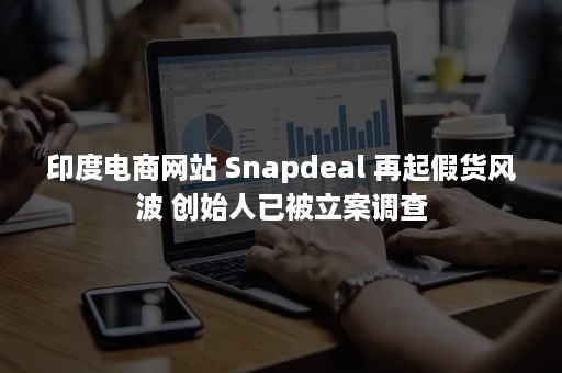 印度电商网站 Snapdeal 再起假货风波 创始人已被立案调查