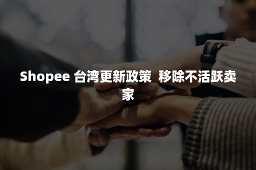 Shopee 台湾更新政策  移除不活跃卖家