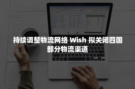 持续调整物流网络 Wish 拟关闭四国部分物流渠道