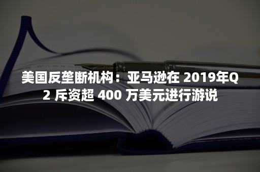 美国反垄断机构：亚马逊在 2019年Q2 斥资超 400 万美元进行游说