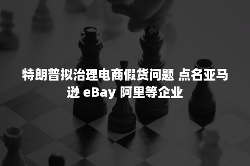 特朗普拟治理电商假货问题 点名亚马逊 eBay 阿里等企业