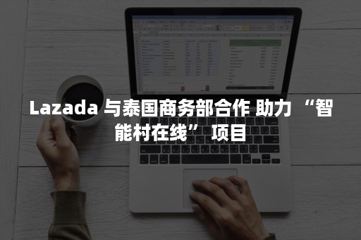 Lazada 与泰国商务部合作 助力 “智能村在线” 项目