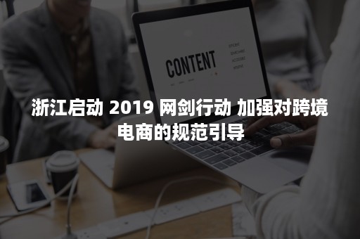 浙江启动 2019 网剑行动 加强对跨境电商的规范引导