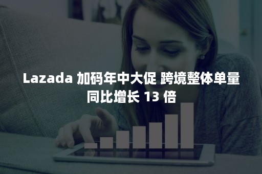 Lazada 加码年中大促 跨境整体单量同比增长 13 倍