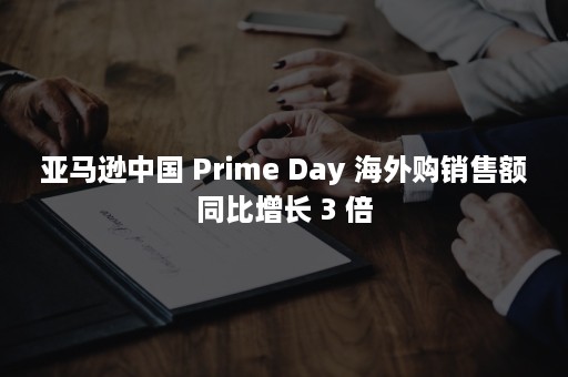 亚马逊中国 Prime Day 海外购销售额同比增长 3 倍