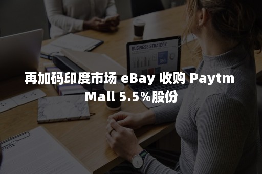 再加码印度市场 eBay 收购 Paytm Mall 5.5%股份