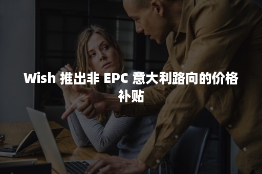 Wish 推出非 EPC 意大利路向的价格补贴