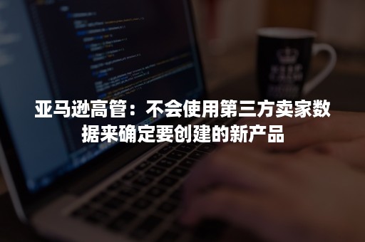 亚马逊高管：不会使用第三方卖家数据来确定要创建的新产品