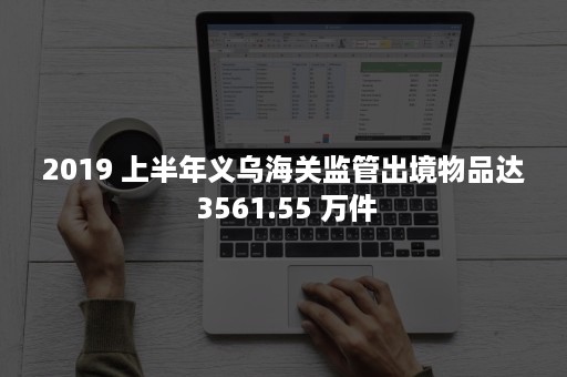 2019 上半年义乌海关监管出境物品达 3561.55 万件