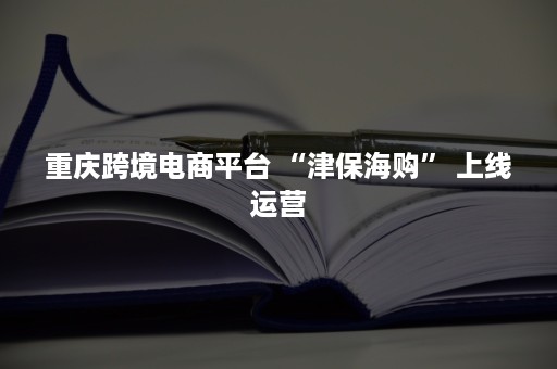 重庆跨境电商平台 “津保海购” 上线运营