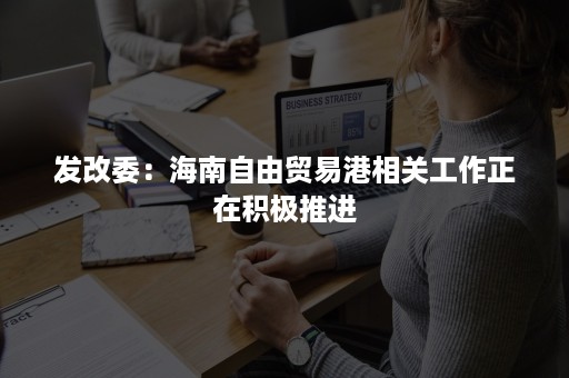 发改委：海南自由贸易港相关工作正在积极推进