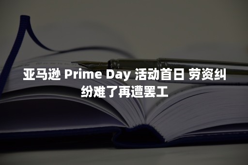 亚马逊 Prime Day 活动首日 劳资纠纷难了再遭罢工