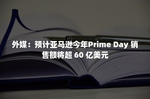 外媒：预计亚马逊今年Prime Day 销售额将超 60 亿美元