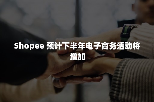 Shopee 预计下半年电子商务活动将增加