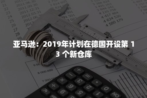 亚马逊：2019年计划在德国开设第 13 个新仓库