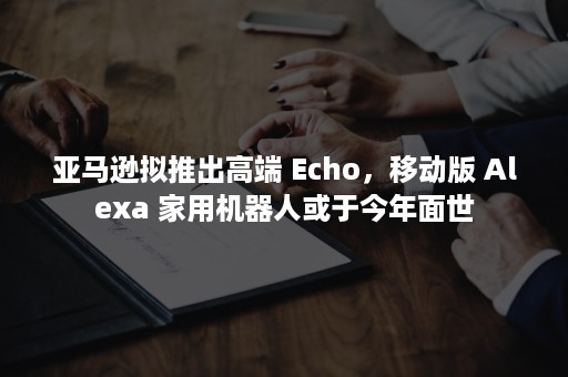 亚马逊拟推出高端 Echo，移动版 Alexa 家用机器人或于今年面世