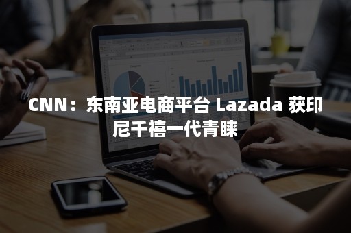 CNN：东南亚电商平台 Lazada 获印尼千禧一代青睐