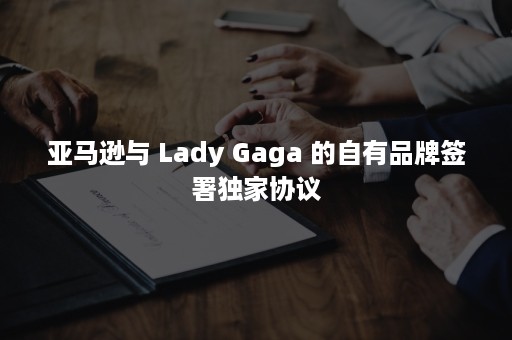 亚马逊与 Lady Gaga 的自有品牌签署独家协议