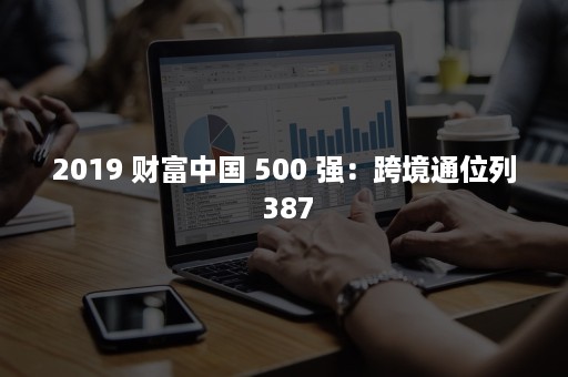 2019 财富中国 500 强：跨境通位列 387