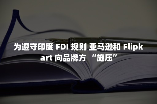 为遵守印度 FDI 规则 亚马逊和 Flipkart 向品牌方 “施压”