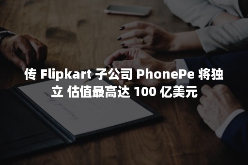 传 Flipkart 子公司 PhonePe 将独立 估值最高达 100 亿美元