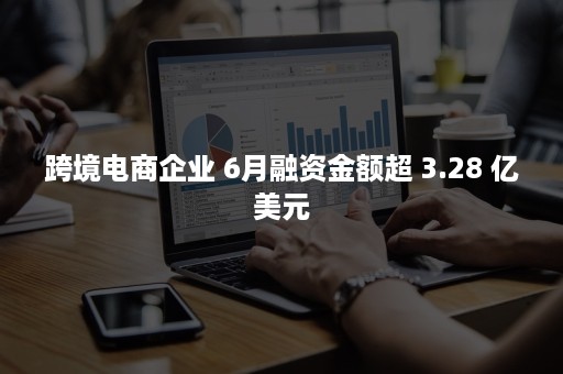 跨境电商企业 6月融资金额超 3.28 亿美元