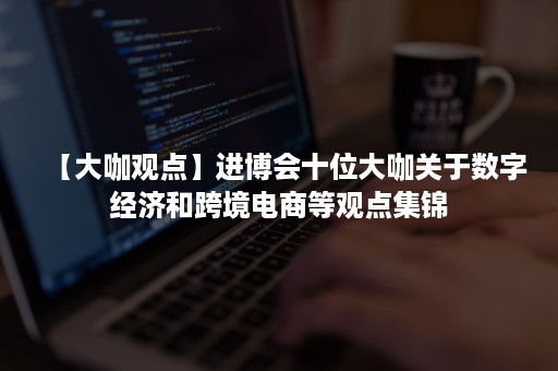 【大咖观点】进博会十位大咖关于数字经济和跨境电商等观点集锦