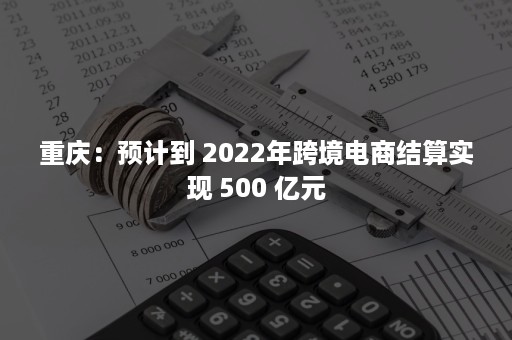 重庆：预计到 2022年跨境电商结算实现 500 亿元