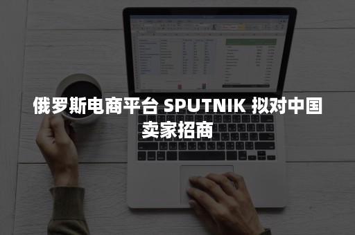 俄罗斯电商平台 SPUTNIK 拟对中国卖家招商