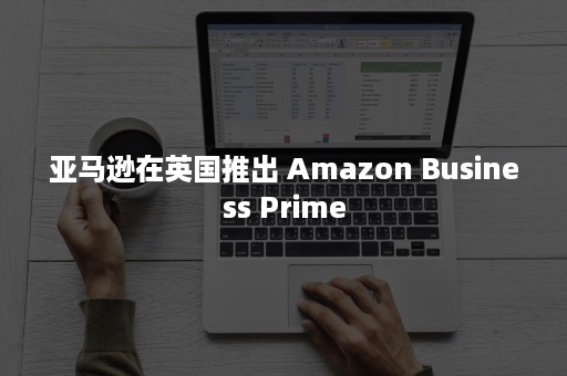 亚马逊在英国推出 Amazon Business Prime